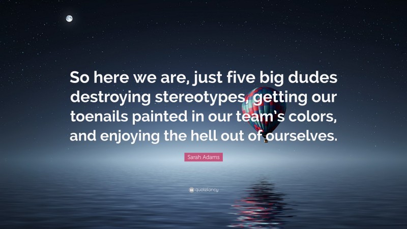 Sarah Adams Quote: “So here we are, just five big dudes destroying stereotypes, getting our toenails painted in our team’s colors, and enjoying the hell out of ourselves.”