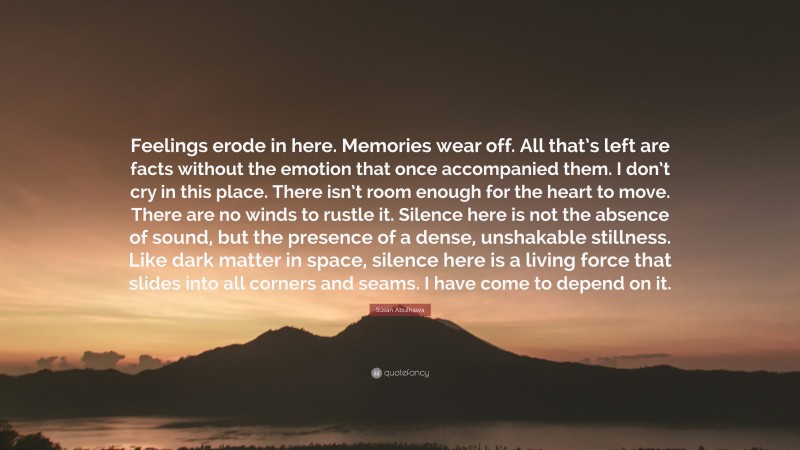 Susan Abulhawa Quote: “Feelings erode in here. Memories wear off. All that’s left are facts without the emotion that once accompanied them. I don’t cry in this place. There isn’t room enough for the heart to move. There are no winds to rustle it. Silence here is not the absence of sound, but the presence of a dense, unshakable stillness. Like dark matter in space, silence here is a living force that slides into all corners and seams. I have come to depend on it.”