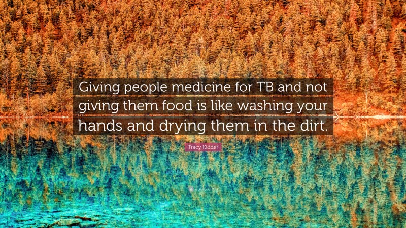 Tracy Kidder Quote: “Giving people medicine for TB and not giving them food is like washing your hands and drying them in the dirt.”