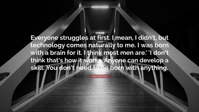 Sarah Rose Etter Quote: “Everyone struggles at first. I mean, I didn’t, but technology comes naturally to me. I was born with a brain for it. I think most men are.’ ‘I don’t think that’s how it works. Anyone can develop a skill. You don’t need to be born with anything.”