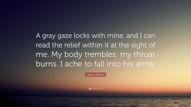 Lauren Roberts Quote: “A gray gaze locks with mine, and I can read the relief within it at the sight of me. My body trembles; my throat burns. I ache to fall into his arms.”