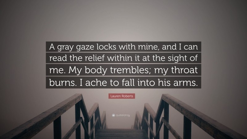 Lauren Roberts Quote: “A gray gaze locks with mine, and I can read the relief within it at the sight of me. My body trembles; my throat burns. I ache to fall into his arms.”