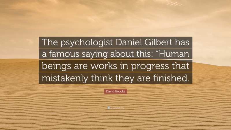 David Brooks Quote: “The psychologist Daniel Gilbert has a famous saying about this: “Human beings are works in progress that mistakenly think they are finished.”