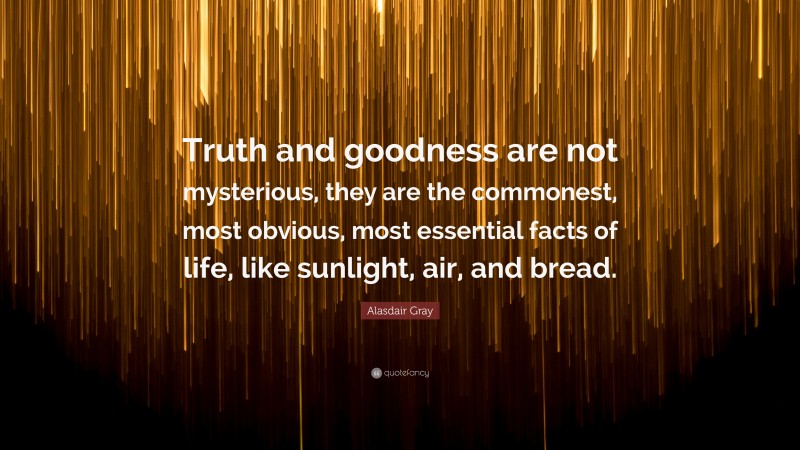 Alasdair Gray Quote: “Truth and goodness are not mysterious, they are the commonest, most obvious, most essential facts of life, like sunlight, air, and bread.”