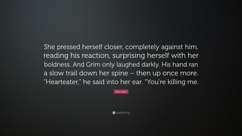 Alex Aster Quote: “She pressed herself closer, completely against him, reading his reaction, surprising herself with her boldness. And Grim only laughed darkly. His hand ran a slow trail down her spine – then up once more. “Hearteater,” he said into her ear. “You’re killing me.”