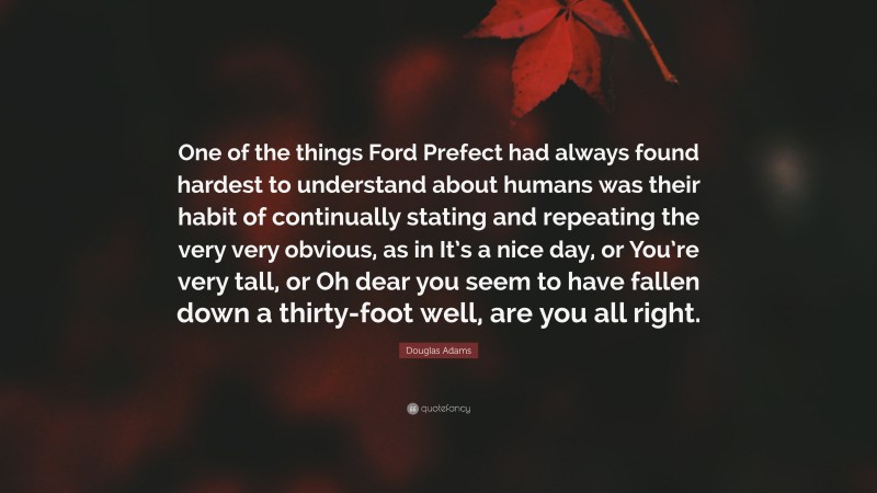 Douglas Adams Quote: “One of the things Ford Prefect had always found hardest to understand about humans was their habit of continually stating and repeating the very very obvious, as in It’s a nice day, or You’re very tall, or Oh dear you seem to have fallen down a thirty-foot well, are you all right.”