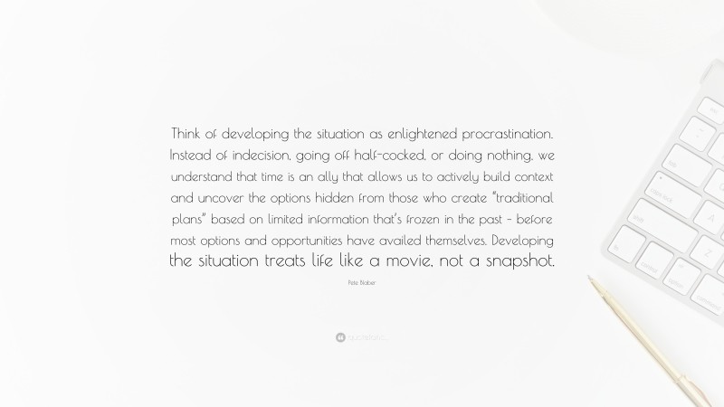 Pete Blaber Quote: “Think of developing the situation as enlightened procrastination. Instead of indecision, going off half-cocked, or doing nothing, we understand that time is an ally that allows us to actively build context and uncover the options hidden from those who create “traditional plans” based on limited information that’s frozen in the past – before most options and opportunities have availed themselves. Developing the situation treats life like a movie, not a snapshot.”