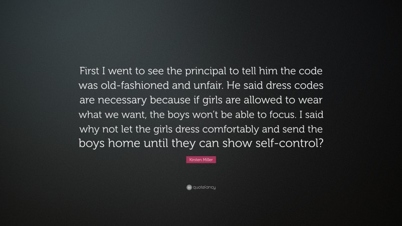 Kirsten Miller Quote: “First I went to see the principal to tell him the code was old-fashioned and unfair. He said dress codes are necessary because if girls are allowed to wear what we want, the boys won’t be able to focus. I said why not let the girls dress comfortably and send the boys home until they can show self-control?”