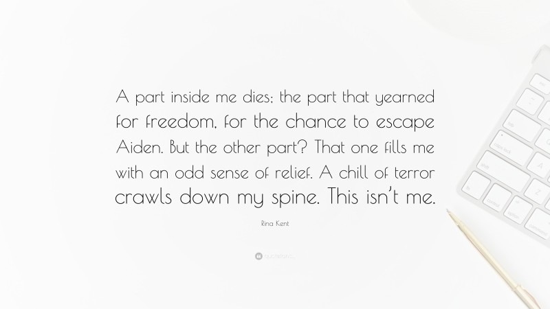 Rina Kent Quote: “A part inside me dies; the part that yearned for freedom, for the chance to escape Aiden. But the other part? That one fills me with an odd sense of relief. A chill of terror crawls down my spine. This isn’t me.”