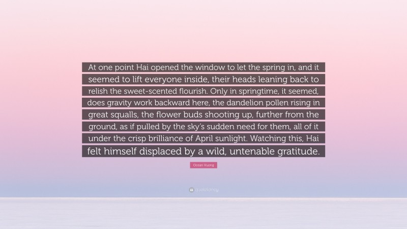 Ocean Vuong Quote: “At one point Hai opened the window to let the spring in, and it seemed to lift everyone inside, their heads leaning back to relish the sweet-scented flourish. Only in springtime, it seemed, does gravity work backward here, the dandelion pollen rising in great squalls, the flower buds shooting up, further from the ground, as if pulled by the sky’s sudden need for them, all of it under the crisp brilliance of April sunlight. Watching this, Hai felt himself displaced by a wild, untenable gratitude.”