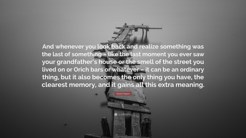 Daniel Nayeri Quote: “And whenever you look back and realize something was the last of something – like the last moment you ever saw your grandfather’s house or the smell of the street you lived on or Orich bars or whatever – it can be an ordinary thing, but it also becomes the only thing you have, the clearest memory, and it gains all this extra meaning.”