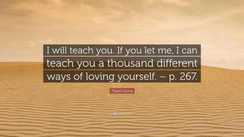 Tigest Girma Quote: “I will teach you. If you let me, I can teach you a thousand different ways of loving yourself. – p. 267.”