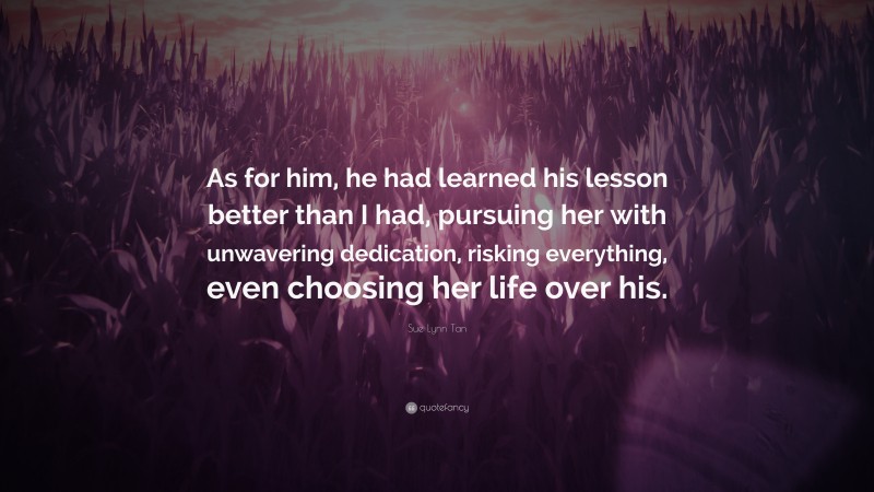 Sue Lynn Tan Quote: “As for him, he had learned his lesson better than I had, pursuing her with unwavering dedication, risking everything, even choosing her life over his.”