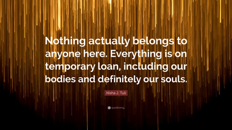 Nisha J. Tuli Quote: “Nothing actually belongs to anyone here. Everything is on temporary loan, including our bodies and definitely our souls.”