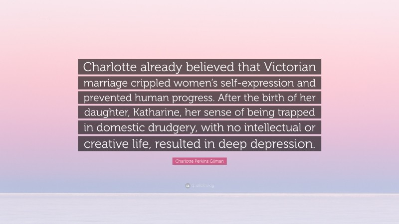 Charlotte Perkins Gilman Quote: “Charlotte already believed that Victorian marriage crippled women’s self-expression and prevented human progress. After the birth of her daughter, Katharine, her sense of being trapped in domestic drudgery, with no intellectual or creative life, resulted in deep depression.”