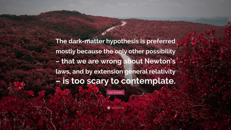 Lee Smolin Quote: “The dark-matter hypothesis is preferred mostly because the only other possibility – that we are wrong about Newton’s laws, and by extension general relativity – is too scary to contemplate.”