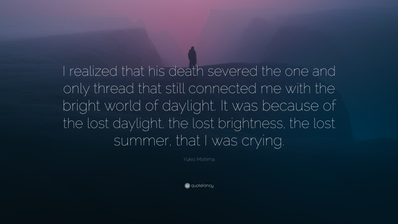 Yukio Mishima Quote: “I realized that his death severed the one and only thread that still connected me with the bright world of daylight. It was because of the lost daylight, the lost brightness, the lost summer, that I was crying.”