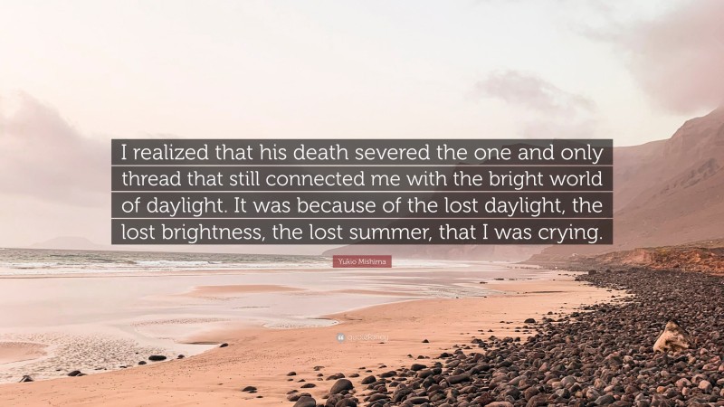 Yukio Mishima Quote: “I realized that his death severed the one and only thread that still connected me with the bright world of daylight. It was because of the lost daylight, the lost brightness, the lost summer, that I was crying.”