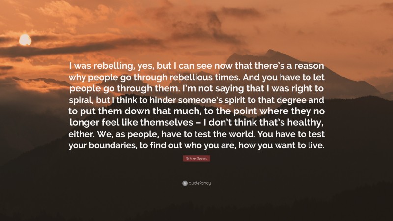 Britney Spears Quote: “I was rebelling, yes, but I can see now that there’s a reason why people go through rebellious times. And you have to let people go through them. I’m not saying that I was right to spiral, but I think to hinder someone’s spirit to that degree and to put them down that much, to the point where they no longer feel like themselves – I don’t think that’s healthy, either. We, as people, have to test the world. You have to test your boundaries, to find out who you are, how you want to live.”