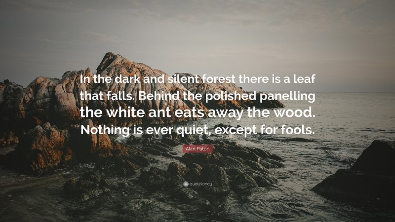 Alan Paton Quote: “In the dark and silent forest there is a leaf that falls. Behind the polished panelling the white ant eats away the wood. Nothing is ever quiet, except for fools.”