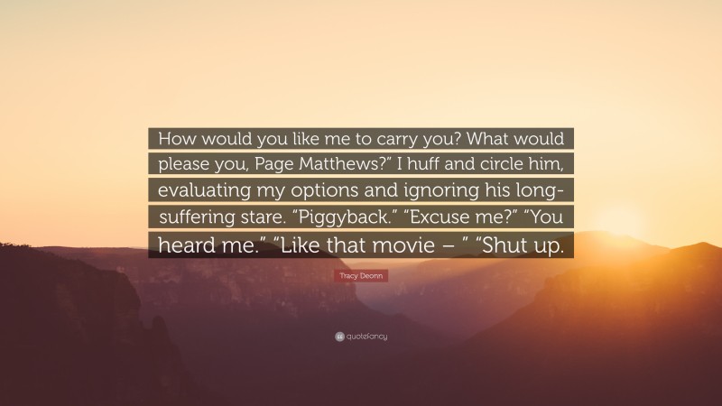Tracy Deonn Quote: “How would you like me to carry you? What would please you, Page Matthews?” I huff and circle him, evaluating my options and ignoring his long-suffering stare. “Piggyback.” “Excuse me?” “You heard me.” “Like that movie – ” “Shut up.”