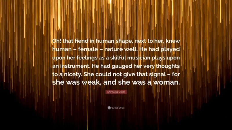 Emmuska Orczy Quote: “Oh! that fiend in human shape, next to her, knew human – female – nature well. He had played upon her feelings as a skilful musician plays upon an instrument. He had gauged her very thoughts to a nicety. She could not give that signal – for she was weak, and she was a woman.”
