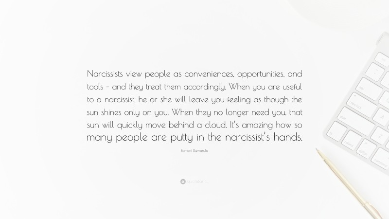 Ramani Durvasula Quote: “Narcissists view people as conveniences, opportunities, and tools – and they treat them accordingly. When you are useful to a narcissist, he or she will leave you feeling as though the sun shines only on you. When they no longer need you, that sun will quickly move behind a cloud. It’s amazing how so many people are putty in the narcissist’s hands.”