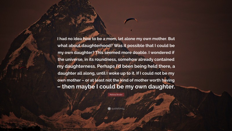 Melissa Broder Quote: “I had no idea how to be a mom, let alone my own mother. But what about daughterhood? Was it possible that I could be my own daughter? This seemed more doable. I wondered if the universe, in its roundness, somehow already contained my daughterness. Perhaps I’d been being held there, a daughter all along, until I woke up to it. If I could not be my own mother – or at least not the kind of mother worth having – then maybe I could be my own daughter.”