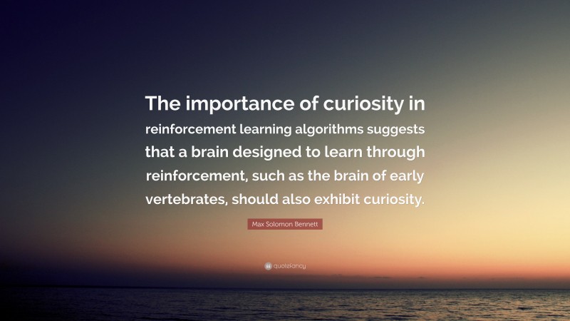 Max Solomon Bennett Quote: “The importance of curiosity in reinforcement learning algorithms suggests that a brain designed to learn through reinforcement, such as the brain of early vertebrates, should also exhibit curiosity.”