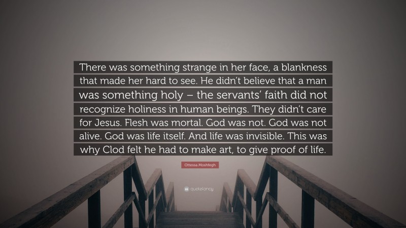 Ottessa Moshfegh Quote: “There was something strange in her face, a blankness that made her hard to see. He didn’t believe that a man was something holy – the servants’ faith did not recognize holiness in human beings. They didn’t care for Jesus. Flesh was mortal. God was not. God was not alive. God was life itself. And life was invisible. This was why Clod felt he had to make art, to give proof of life.”