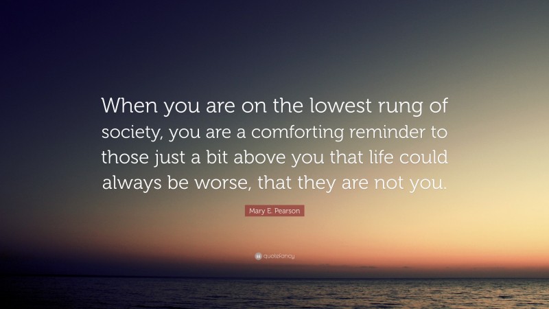 Mary E. Pearson Quote: “When you are on the lowest rung of society, you are a comforting reminder to those just a bit above you that life could always be worse, that they are not you.”