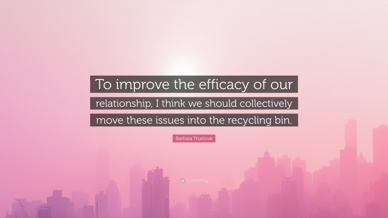 Barbara Truelove Quote: “To improve the efficacy of our relationship, I think we should collectively move these issues into the recycling bin.”