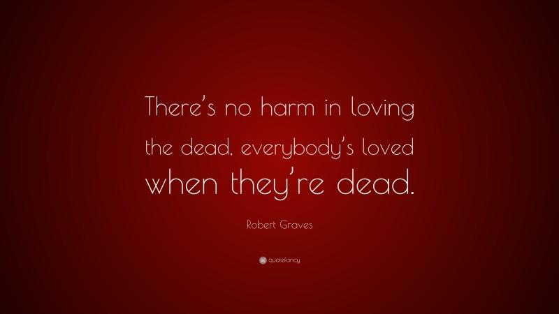 Robert Graves Quote: “There’s no harm in loving the dead, everybody’s loved when they’re dead.”