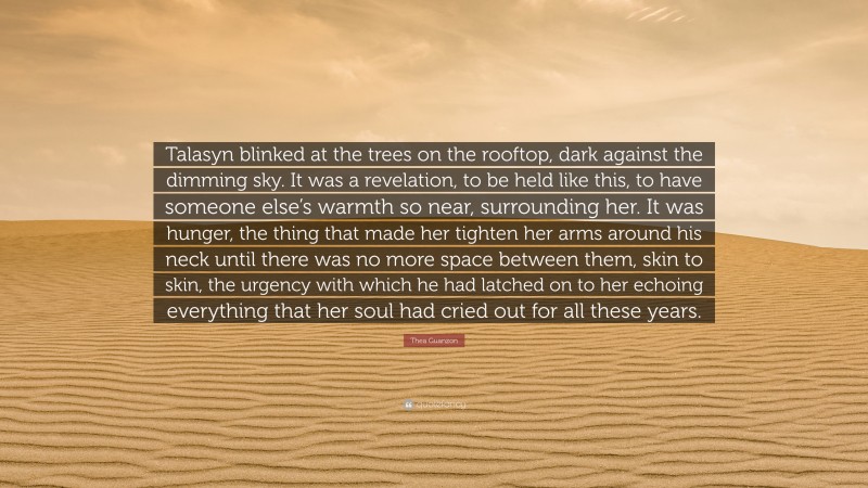 Thea Guanzon Quote: “Talasyn blinked at the trees on the rooftop, dark against the dimming sky. It was a revelation, to be held like this, to have someone else’s warmth so near, surrounding her. It was hunger, the thing that made her tighten her arms around his neck until there was no more space between them, skin to skin, the urgency with which he had latched on to her echoing everything that her soul had cried out for all these years.”