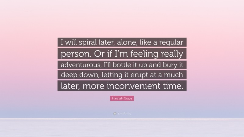 Hannah Grace Quote: “I will spiral later, alone, like a regular person. Or if I’m feeling really adventurous, I’ll bottle it up and bury it deep down, letting it erupt at a much later, more inconvenient time.”
