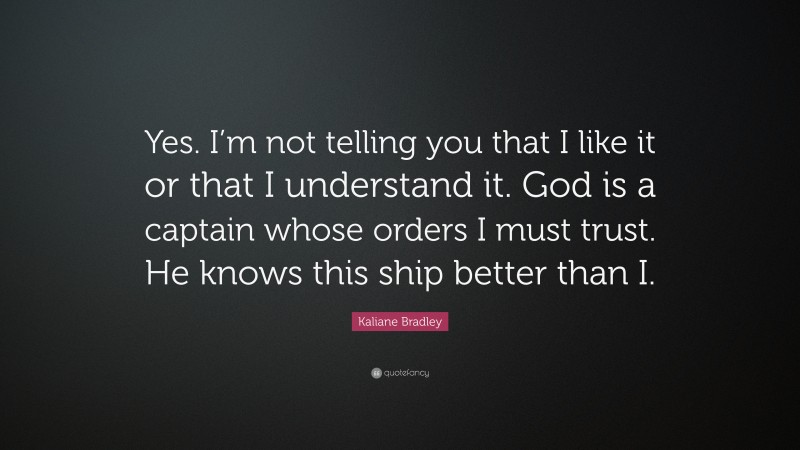 Kaliane Bradley Quote: “Yes. I’m not telling you that I like it or that I understand it. God is a captain whose orders I must trust. He knows this ship better than I.”