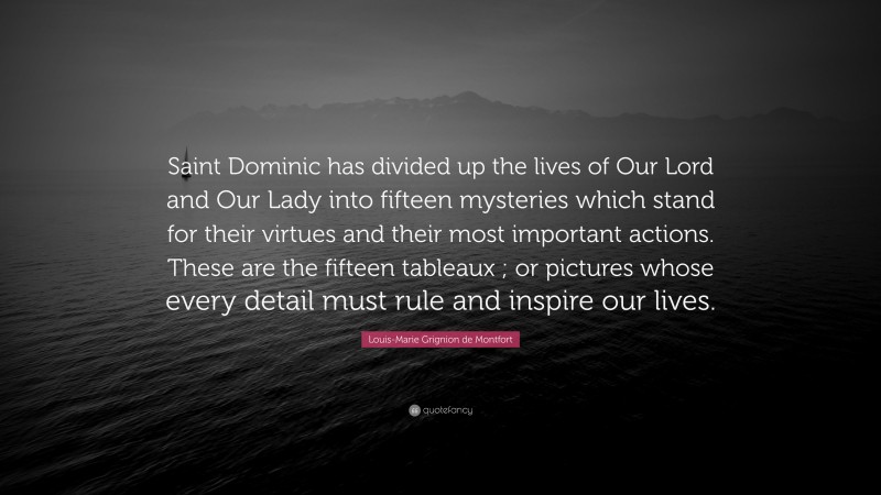 Louis-Marie Grignion de Montfort Quote: “Saint Dominic has divided up the lives of Our Lord and Our Lady into fifteen mysteries which stand for their virtues and their most important actions. These are the fifteen tableaux ; or pictures whose every detail must rule and inspire our lives.”