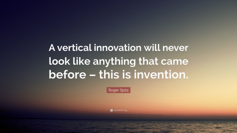 Roger Spitz Quote: “A vertical innovation will never look like anything that came before – this is invention.”