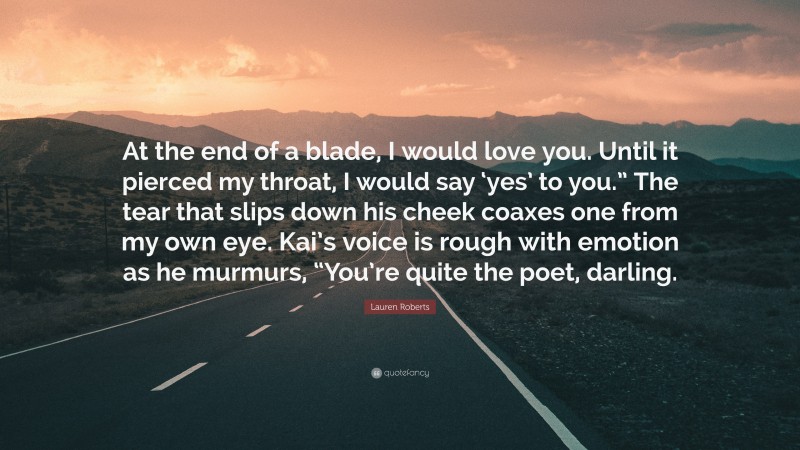 Lauren Roberts Quote: “At the end of a blade, I would love you. Until it pierced my throat, I would say ‘yes’ to you.” The tear that slips down his cheek coaxes one from my own eye. Kai’s voice is rough with emotion as he murmurs, “You’re quite the poet, darling.”