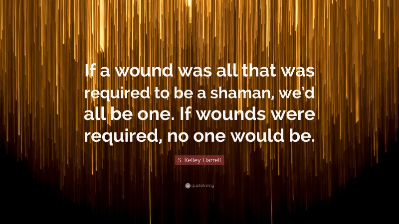 S. Kelley Harrell Quote: “If a wound was all that was required to be a shaman, we’d all be one. If wounds were required, no one would be.”