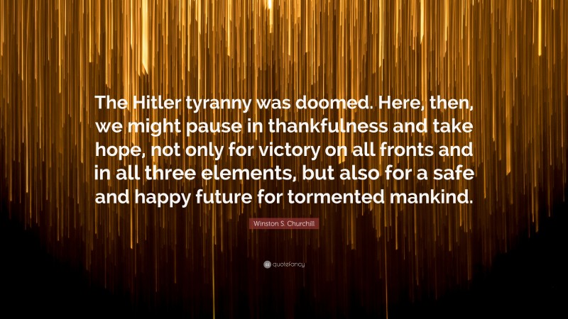 Winston S. Churchill Quote: “The Hitler tyranny was doomed. Here, then, we might pause in thankfulness and take hope, not only for victory on all fronts and in all three elements, but also for a safe and happy future for tormented mankind.”