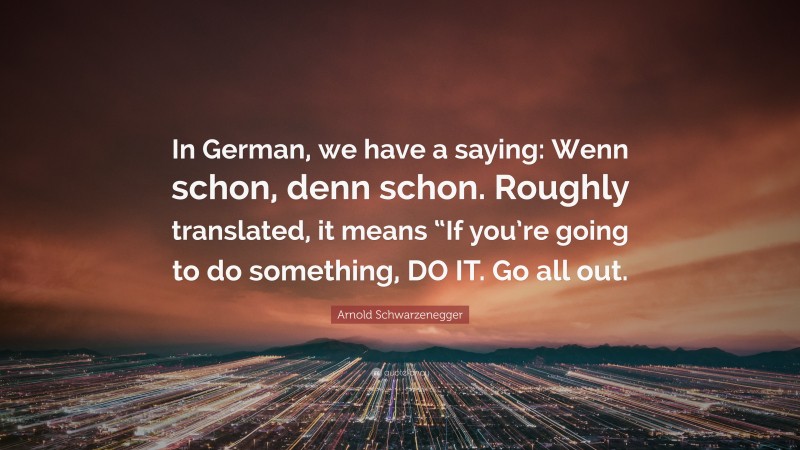 Arnold Schwarzenegger Quote: “In German, we have a saying: Wenn schon, denn schon. Roughly translated, it means “If you’re going to do something, DO IT. Go all out.”