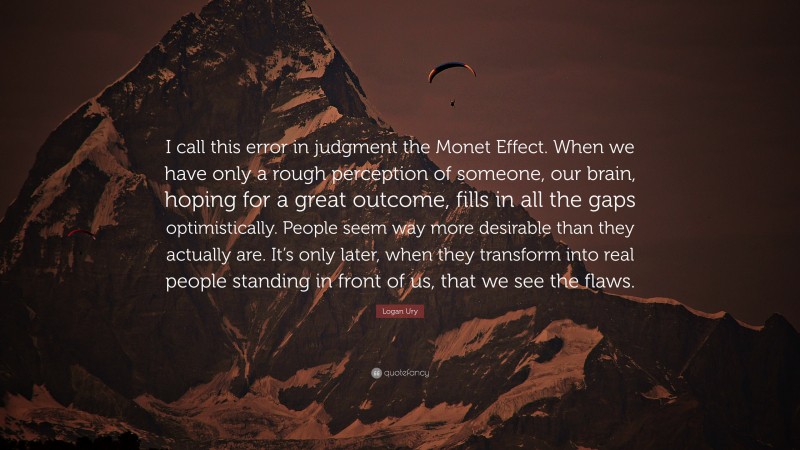 Logan Ury Quote: “I call this error in judgment the Monet Effect. When we have only a rough perception of someone, our brain, hoping for a great outcome, fills in all the gaps optimistically. People seem way more desirable than they actually are. It’s only later, when they transform into real people standing in front of us, that we see the flaws.”