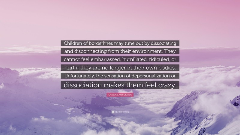 Christine Ann Lawson Quote: “Children of borderlines may tune out by dissociating and disconnecting from their environment. They cannot feel embarrassed, humiliated, ridiculed, or hurt if they are no longer in their own bodies. Unfortunately, the sensation of depersonalization or dissociation makes them feel crazy.”