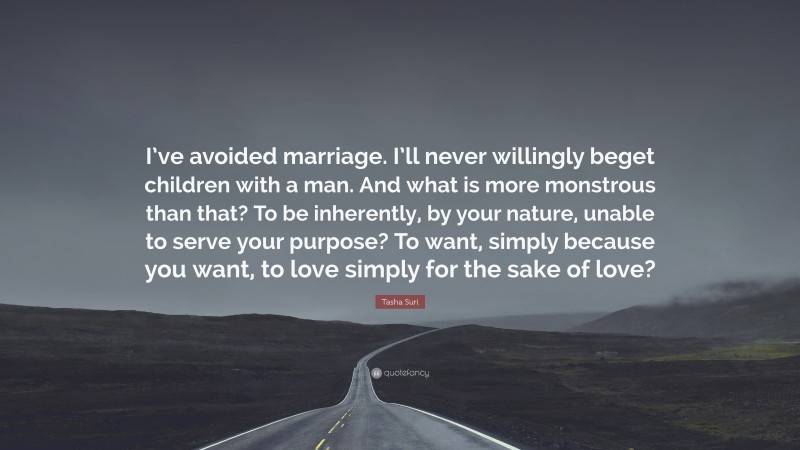 Tasha Suri Quote: “I’ve avoided marriage. I’ll never willingly beget children with a man. And what is more monstrous than that? To be inherently, by your nature, unable to serve your purpose? To want, simply because you want, to love simply for the sake of love?”