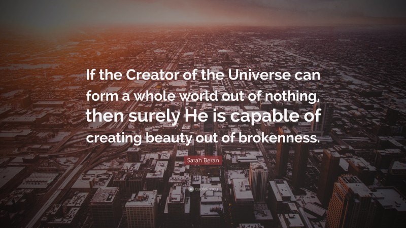 Sarah Beran Quote: “If the Creator of the Universe can form a whole world out of nothing, then surely He is capable of creating beauty out of brokenness.”