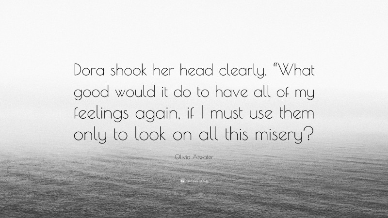 Olivia Atwater Quote: “Dora shook her head clearly. “What good would it do to have all of my feelings again, if I must use them only to look on all this misery?”