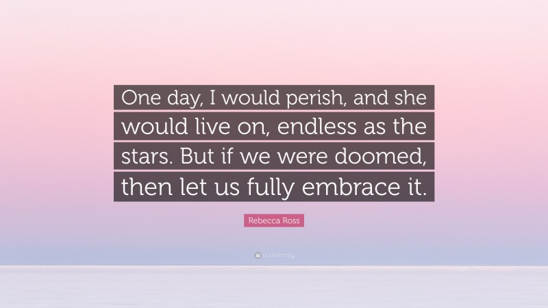 Rebecca Ross Quote: “One day, I would perish, and she would live on, endless as the stars. But if we were doomed, then let us fully embrace it.”