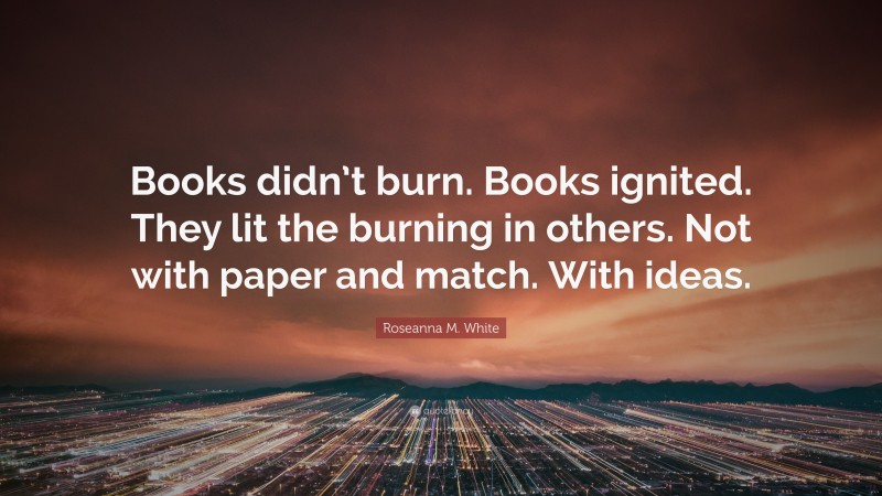 Roseanna M. White Quote: “Books didn’t burn. Books ignited. They lit the burning in others. Not with paper and match. With ideas.”