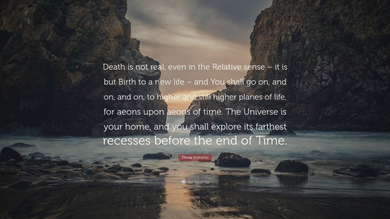 Three Initiates Quote: “Death is not real, even in the Relative sense – it is but Birth to a new life – and You shall go on, and on, and on, to higher and still higher planes of life, for aeons upon aeons of time. The Universe is your home, and you shall explore its farthest recesses before the end of Time.”